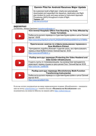 Garmin Pilot for Android Receives Major Update
As customers build a flight plan, charts are automatically
downloaded and separated into departure, destination and flight
plan binders for quick and easy access to Instrument Approach
Procedures (IAPs) throughout a route of flight.
Термин: IAP
http://bit.ly/22U42u9
ВИДЕОЖУРНАЛ
Составитель: Наталья Самойленко (samantharover@yandex.ru )
VCA Animal Hospitals Offers Free Boarding for Pets Affected by
Texas Tornadoes
Разбор англо-русского перевода со студентами Кружка кройки и шитья/ Евгений
Бартов/ 1:59:08
https://youtu.be/gJ35gmEz4-w?list=PL2F6D9oWPGWeRAq4xtDM9-kFny1VFMMHs
Практическое занятие по отфильтровыванию терминов в
базе Multiterm Extract
Преподаватель подробно объясняет студентам школы, как отфильтровывать
термины в базе Multiterm Extract./ Евгений Бартов/ 29:29
https://youtu.be/uOPhAB2-E_s
Разбор англ-рус перевода (Protecting the Video Headend and
Data Center Infrastructure)
Студенты группы по телекоммуникациям, под руководством преподавателя,
редактируют перевод отрывка из пресс-релиза Cisco / Евгений Бартов/ 48:58
https://youtu.be/_UzelfjfUDE
Разбор англ-рус перевода (Revolutionary Multi-Function
Transforming Instruments)
Разбор англо-русского перевода со студентами Кружка кройки и шитья/ Евгений
Бартов/ 48:05
https://youtu.be/seBjiidYnDw
Если вы хотите подписаться на наше периодическое издание «Калейдоскоп» - напишите
нам на почту school@tran.su с темой в письме «Подписка на Калейдоскоп» или
подпишитесь на новости Школы на нашем сайте http://school.tran.su/.
 