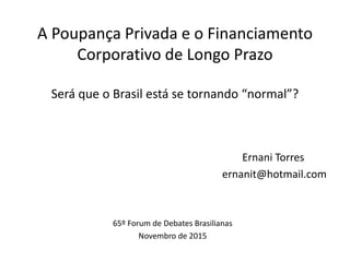 A Poupança Privada e o Financiamento
Corporativo de Longo Prazo
Será que o Brasil está se tornando “normal”?
Ernani Torres
ernanit@hotmail.com
65º Forum de Debates Brasilianas
Novembro de 2015
 