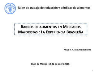 Altivo R. A. de Almeida Cunha
BANCOS DE ALIMENTOS EN MERCADOS
MAYORISTAS : LA EXPERIENCIA BRASILEÑA
Taller de trabajo de reducción y pérdidas de alimentos
Ciud. de México 18-22 de enero 2016
1
 