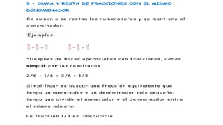 9.- SUMA Y RESTA DE FRACCIONES CON EL MISMO
DENOMINADOR
Se suman o se restan los numeradores y se mantiene el
denominador.
Ejemplo s:
*Después de hacer operaciones con fracciones, debes
simplificar los resultados .
2/6 + 1/6 = 3/6 = 1/3
Simplificar es buscar una fracción equivalente que
tenga un numerador y un denominador más pequeño;
tengo que dividir el numerador y el denominador entre
el mismo número.
La fracción 1/3 es irreducible
2
 
