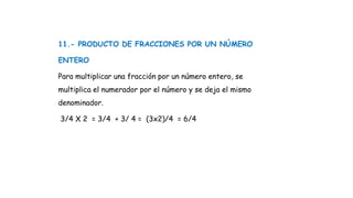 11.- PRODUCTO DE FRACCIONES POR UN NÚMERO
ENTERO
Para multiplicar una fracción por un número entero, se
multiplica el numerador por el número y se deja el mismo
denominador.
3/4 X 2 = 3/4 + 3/ 4 = (3x2)/4 = 6/4
 
