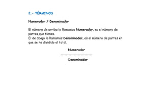 2.- TÉRMINOS
Numerador / Denominador
El número de arriba lo llamamos Numerador, es el número de
partes que tienes.
El de abajo lo llamamos Denominador, es el número de partes en
que se ha dividido el total.
Numerador
------------------------
Denominador
 