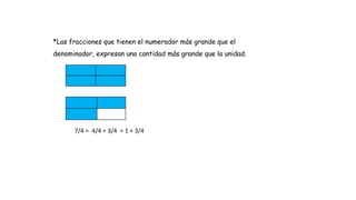*Las fracciones que tienen el numerador más grande que el
denominador, expresan una cantidad más grande que la unidad.
7/4 = 4/4 + 3/4 = 1 + 3/4
 