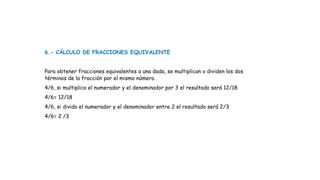 6.- CÁLCULO DE FRACCIONES EQUIVALENTE
Para obtener fracciones equivalentes a una dada, se multiplican o dividen los dos
términos de la fracción por el mismo número.
4/6, si multiplico el numerador y el denominador por 3 el resultado será 12/18
4/6= 12/18
4/6, si divido el numerador y el denominador entre 2 el resultado será 2/3
4/6= 2 /3
 