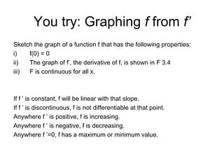 You try: Graphing f from f’
Sketch the graph of a function f that has the following properties:
i) f(0) = 0
ii) The graph of f’, the derivative of f, is shown in F 3.4
iii) F is continuous for all x.
If f ’ is constant, f will be linear with that slope.
If f ’ is discontinuous, f is not differentiable at that point.
Anywhere f ’ is positive, f is increasing.
Anywhere f ’ is negative, f is decreasing.
Anywhere f ’=0, f has a maximum or minimum value.
 