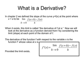 What is a Derivative?
In chapter 2 we defined the slope of the curve y=f(x) at the point where
x = a to be
When it exists, this limit is called “the derivative of f at a.” Now we will
look at the derivative as a function derived from f by considering the
limit (slope) at each point of the domain of f.
The derivative of the function f with respect to the variable x is the
function f’ whose value at x is
Provided the limit exists.
h
afhaf
h
)()(
0
lim −+
→
h
xfhxf
h
xf
)()(
0
lim
)('
−+
→
=
 