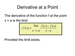 Derivative at a Point
The derivative of the function f at the point
x = a is the limit
Provided the limit exists.
ax
afxf
ax
xf
−
−
→
=
)()(lim
)('
 