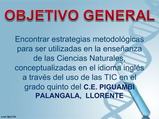 Encontrar estrategias metodológicas
para ser utilizadas en la enseñanza
de las Ciencias Naturales,
conceptualizadas en el idioma inglés
a través del uso de las TIC en el
grado quinto del C.E. PIGUAMBI
PALANGALA, LLORENTE
 