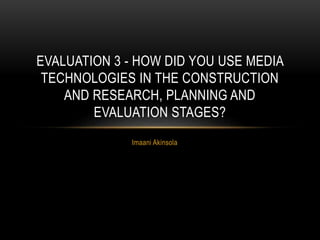 Imaani Akinsola
EVALUATION 3 - HOW DID YOU USE MEDIA
TECHNOLOGIES IN THE CONSTRUCTION
AND RESEARCH, PLANNING AND
EVALUATION STAGES?
 