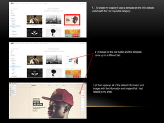1.) To create my website I used a template on the Wix website
underneath the Hip Hop artist category.
2.) I clicked on the edit button and the template
came up in a different tab.
3.) I then replaced all of the default information and
images with the information and images that I had
related to my artist.
 