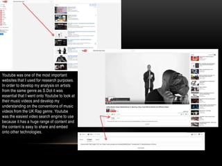 Youtube was one of the most important
websites that I used for research purposes.
In order to develop my analysis on artists
from the same genre as S.Dot it was
essential that I went onto Youtube to look at
their music videos and develop my
understanding on the conventions of music
videos from the UK Rap genre. Youtube
was the easiest video search engine to use
because it has a huge range of content and
the content is easy to share and embed
onto other technologies.
 