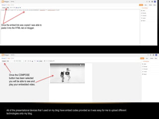 Once the embed link was copied I was able to
paste it into the HTML tab on blogger.
Once the COMPOSE
button has been selected
you will be able to see and
play your embedded video.
All of the presentational devices that I used on my blog have embed codes provided so it was easy for me to upload different
technologies onto my blog.
 