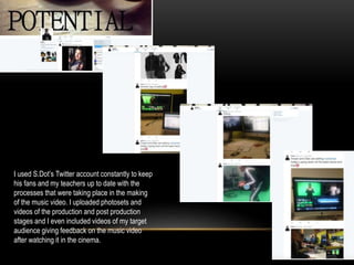 I used S.Dot’s Twitter account constantly to keep
his fans and my teachers up to date with the
processes that were taking place in the making
of the music video. I uploaded photosets and
videos of the production and post production
stages and I even included videos of my target
audience giving feedback on the music video
after watching it in the cinema.
 