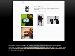 I also made an Instagram account for S.Dot so that he can reach his fans across different media platforms. It is also
conventional for Artists to have an instagram account because it is a very popular social media platform that is used by millions
globally Therefore it would make sense for S.Dot to have an instagram account of his own in order to build up his recognition
and reach a wider mass audience.
 