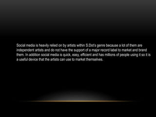Social media is heavily relied on by artists within S.Dot’s genre because a lot of them are
independent artists and do not have the support of a major record label to market and brand
them. In addition social media is quick, easy, efficient and has millions of people using it so it is
a useful device that the artists can use to market themselves.
 