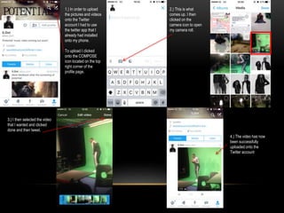 1.) In order to upload
the pictures and videos
onto the Twitter
account I had to use
the twitter app that I
already had installed
onto my phone.
To upload I clicked
onto the COMPOSE
icon located on the top
right corner of the
profile page.
2.) This is what
comes up. I then
clicked on the
camera icon to open
my camera roll.
3.) I then selected the video
that I wanted and clicked
done and then tweet.
4.) The video has now
been successfully
uploaded onto the
Twitter account
 