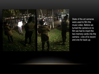 State of the art cameras
were used to film the
music video. Before we
turned the camera on to
film we had to insert the
two memory cards into the
camera – one of to record
and one for back up.
 