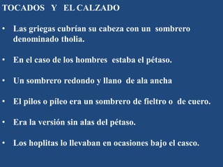 TOCADOS Y EL CALZADO
• Las griegas cubrían su cabeza con un sombrero
denominado tholia.
• En el caso de los hombres estaba el pétaso.
• Un sombrero redondo y llano de ala ancha
• El pilos o píleo era un sombrero de fieltro o de cuero.
• Era la versión sin alas del pétaso.
• Los hoplitas lo llevaban en ocasiones bajo el casco.
 