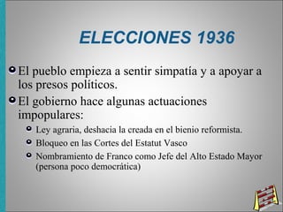 ELECCIONES 1936
El pueblo empieza a sentir simpatía y a apoyar a
los presos políticos.
El gobierno hace algunas actuaciones
impopulares:
Ley agraria, deshacia la creada en el bienio reformista.
Bloqueo en las Cortes del Estatut Vasco
Nombramiento de Franco como Jefe del Alto Estado Mayor
(persona poco democrática)
 