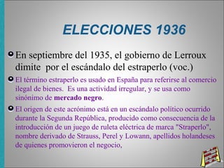 ELECCIONES 1936
En septiembre del 1935, el gobierno de Lerroux
dimite por el escándalo del estraperlo (voc.)
El término estraperlo es usado en España para referirse al comercio
ilegal de bienes. Es una actividad irregular, y se usa como
sinónimo de mercado negro.
El origen de este acrónimo está en un escándalo político ocurrido
durante la Segunda República, producido como consecuencia de la
introducción de un juego de ruleta eléctrica de marca "Straperlo",
nombre derivado de Strauss, Perel y Lowann, apellidos holandeses
de quienes promovieron el negocio,
 
