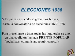 ELECCIONES 1936
Empiezan a sucederse gobiernos breves,
hasta la convocatoria de elecciones: 16.2.1936
Para presentarse a éstas todas las izquierdas se unen
en una coalición llamada FRENTE POPULAR
(socialistas, comunistas, republicanos...)
 