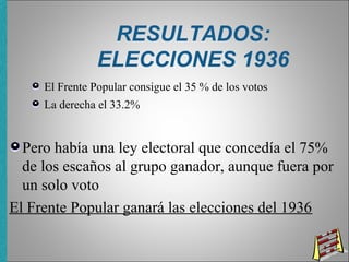RESULTADOS:
ELECCIONES 1936
El Frente Popular consigue el 35 % de los votos
La derecha el 33.2%
Pero había una ley electoral que concedía el 75%
de los escaños al grupo ganador, aunque fuera por
un solo voto
El Frente Popular ganará las elecciones del 1936
 