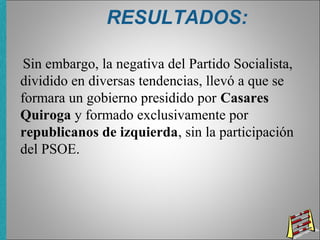 RESULTADOS:
Sin embargo, la negativa del Partido Socialista,
dividido en diversas tendencias, llevó a que se
formara un gobierno presidido por Casares
Quiroga y formado exclusivamente por
republicanos de izquierda, sin la participación
del PSOE.
 