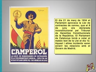 El dia 21 de març de 1934 el
Parlament aprovava la Llei de
contractes de conreu, que el 8
de juny era declarada
inconstitucional pel Tribunal
de Garanties Constitucionals
de la República. El Parlament
de Catalunya tornà a votar el
mateix text de la Llei el dia 12.
Aquest i altres incidents varen
enrarir les relacions amb el
Govern de Madrid.
El dia 21 de març de 1934 el
Parlament aprovava la Llei de
contractes de conreu, que el 8
de juny era declarada
inconstitucional pel Tribunal
de Garanties Constitucionals
de la República. El Parlament
de Catalunya tornà a votar el
mateix text de la Llei el dia 12.
Aquest i altres incidents varen
enrarir les relacions amb el
Govern de Madrid.
 