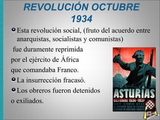 REVOLUCIÓN OCTUBRE
1934
Esta revolución social, (fruto del acuerdo entre
anarquistas, socialistas y comunistas)
fue duramente reprimida
por el ejército de África
que comandaba Franco.
La insurrección fracasó.
Los obreros fueron detenidos
o exiliados.
 