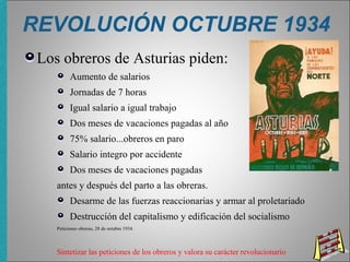 REVOLUCIÓN OCTUBRE 1934
Los obreros de Asturias piden:
Aumento de salarios
Jornadas de 7 horas
Igual salario a igual trabajo
Dos meses de vacaciones pagadas al año
75% salario...obreros en paro
Salario integro por accidente
Dos meses de vacaciones pagadas
antes y después del parto a las obreras.
Desarme de las fuerzas reaccionarias y armar al proletariado
Destrucción del capitalismo y edificación del socialismo
Peticiones obreras, 28 de octubre 1934.
Sintetizar las peticiones de los obreros y valora su carácter revolucionario
 
