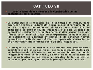 CAPÍTULO VII
 1.- La enseñanza debe entender a la construcción de las
operaciones por el alumno.
 La aplicación a la didáctica de la psicología de Piaget, debe
arrancar de la tesis fundamental según la cual el pensamiento no
es un conjunto de términos estáticos, una colección de
contenidos de conciencia, de imágenes, etc; sino un juego de
operaciones vivientes y actuantes como se dice pensar es actuar
trátese de asimilar los datos de la experiencia sometiéndolos a
los esquemas de actividad intelectual o de construir nuevas
operaciones mediante una reflexión en apariencia abstracta, es
decir, operando interiormente sobre objetos imaginados.
 La imagen no es el elemento fundamental del pensamiento;
constituye más bien su soporte útil con frecuencia, sin duda, pero
no indispensable. Además en su naturaleza íntima, la propia
imagen constituye un acto real y no un residuo de sensación; es
una reproducción de los trazos principales de la exploración
perceptiva que tuvo lugar durante la percepción de su modelo.
 