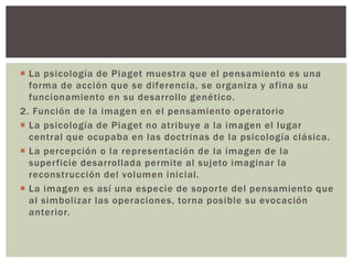  La psicología de Piaget muestra que el pensamiento es una
forma de acción que se diferencia, se organiza y afina su
funcionamiento en su desarrollo genético.
2. Función de la imagen en el pensamiento operatorio
 La psicología de Piaget no atribuye a la imagen el lugar
central que ocupaba en las doctrinas de la psicología clásica.
 La percepción o la representación de la imagen de la
superficie desarrollada permite al sujeto imaginar la
reconstrucción del volumen inicial.
 La imagen es así una especie de soporte del pensamiento que
al simbolizar las operaciones, torna posible su evocación
anterior.
 