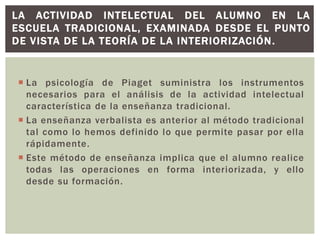  La psicología de Piaget suministra los instrumentos
necesarios para el análisis de la actividad intelectual
característica de la enseñanza tradicional.
 La enseñanza verbalista es anterior al método tradicional
tal como lo hemos definido lo que permite pasar por ella
rápidamente.
 Este método de enseñanza implica que el alumno realice
todas las operaciones en forma interiorizada, y ello
desde su formación.
LA ACTIVIDAD INTELECTUAL DEL ALUMNO EN LA
ESCUELA TRADICIONAL, EXAMINADA DESDE EL PUNTO
DE VISTA DE LA TEORÍA DE LA INTERIORIZACIÓN.
 