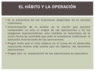  Es la estructura de las reacciones adquiridas en la escuela
tradicional
 Interiorización de la acción: es la noción que permite
comprender no solo el origen de las operaciones y de las
imágenes representativas, sino también la naturaleza de la
única forma de actividad que pide la enseñanza tradicional- la
ejecución interiorizada de las operaciones.
 Piaget hallo que el niño elabora en el curso de su desarrollo
reacciones mucho más sutiles que los hábitos, las denomina
operaciones.
 Piaget dijo: la composición de las operaciones es asociativo
EL HÁBITO Y LA OPERACIÓN
 