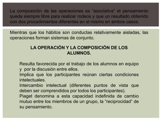 La composición de las operaciones es “asociativa” el pensamiento
queda siempre libre para realizar rodeos y que un resultado obtenido
con dos procedimientos diferentes en el mismo en ambos casos.
Mientras que los hábitos son conductas relativamente aisladas, las
operaciones forman sistemas de conjunto.
LA OPERACIÓN Y LA COMPOSICIÓN DE LOS
ALUMNOS.
Resulta favorecida por el trabajo de los alumnos en equipo
y por la discusión entre ellos.
Implica que los participantes reúnan ciertas condiciones
intelectuales.
Intercambio intelectual (diferentes puntos de vista que
deben ser comprendidos por todos los participantes).
Piaget denomina a esta capacidad indefinida de cambio
mutuo entre los miembros de un grupo, la “reciprocidad” de
su pensamiento.
 