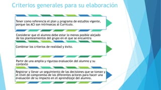 Criterios generales para su elaboración
Tener como referencia el plan y programa de estudios vigente,
porque las ACI son intrínsecas al Currículo.
Considerar que el alumno debe estar lo menos posible alejado
de los planteamientos del grupo en el que se encuentra
Combinar los criterios de realidad y éxito.
Partir de una amplia y rigurosa evaluación del alumno y su
contexto
Registrar y llevar un seguimiento de las decisiones que se toman y
el nivel de compromiso de los diferentes actores para hacer una
evaluación de su impacto en el aprendizaje del alumno.
 