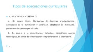Tipos de adecuaciones curriculares
 1. DE ACCESO AL CURRÍCULO:
a. De acceso físico. Eliminación de barreras arquitectónicas,
adecuación de la iluminación y sonoridad, adaptación de mobiliario,
profesores de apoyo especializado.
b. De acceso a la comunicación. Materiales específicos, apoyos
tecnológico, sistemas de comunicación complementarios o alternativos
 .
 