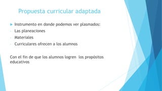 Propuesta curricular adaptada
 Instrumento en donde podemos ver plasmados:
- Las planeaciones
- Materiales
- Curriculares ofrecen a los alumnos
Con el fin de que los alumnos logren los propósitos
educativos
 
