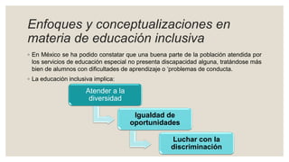 Enfoques y conceptualizaciones en
materia de educación inclusiva
◦ En México se ha podido constatar que una buena parte de la población atendida por
los servicios de educación especial no presenta discapacidad alguna, tratándose más
bien de alumnos con dificultades de aprendizaje o ‘problemas de conducta.
◦ La educación inclusiva implica:
Atender a la
diversidad
Igualdad de
oportunidades
Luchar con la
discriminación
 