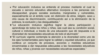  “Por educación inclusiva se entiende el proceso mediante el cual la
escuela o servicio educativo alternativo incorpora a las personas con
discapacidad, grupos sociales excluidos, marginados y vulnerables,
especialmente en el ámbito rural, sin distinción de etnia, religión, sexo u
otra causa de discriminación, contribuyendo así a la eliminación de la
pobreza, la exclusión y las desigualdades.”
 “La educación inclusiva significa lograr la plena participación y
aprendizaje de todos los niños y niñas, sea cual sea su condición social,
cultural e individual, a través de una educación que dé respuesta a la
diversidad de necesidades educativas de todo el alumnado”
 “El currículo vigente contempla la atención a la diversidad como uno de
los ejes fundamentales para lograr la calidad y equidad educativa, ya que
conlleva un conjunto de procesos, acciones y medidas educativas
encaminadas a dar respuestas adecuadas a las necesidades educativas
de niños, niñas y jóvenes con necesidades educativas especiales.”
 
