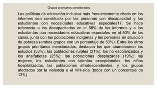 Grupos prioritarios considerados
Las políticas de educación inclusiva más frecuentemente citado en los
informes sea constituido por las personas con discapacidad y los
estudiantes con necesidades educativas especiales17. Se hace
referencia a los discapacitados en el 56% de los informes y a los
estudiantes con necesidades educativas especiales en el 50% de los
casos, junto con las poblaciones indígenas y las personas en situación
de pobreza (ambos grupos con un porcentaje de 50%). Entre los otros
grupos prioritarios mencionados, destacan los que abandonaron los
estudios (38%); las poblaciones rurales (31%); los no escolarizados y
los analfabetas (25%); las poblaciones desplazadas (19%); las
mujeres, los estudiantes con talentos excepcionales, los niños
hospitalizados, las poblaciones afrodescendientes, y los grupos
afectados por la violencia o el VIH-sida (todos con un porcentaje de
13%)
 