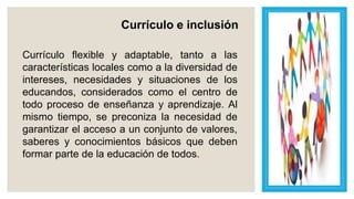 Currículo e inclusión
Currículo flexible y adaptable, tanto a las
características locales como a la diversidad de
intereses, necesidades y situaciones de los
educandos, considerados como el centro de
todo proceso de enseñanza y aprendizaje. Al
mismo tiempo, se preconiza la necesidad de
garantizar el acceso a un conjunto de valores,
saberes y conocimientos básicos que deben
formar parte de la educación de todos.
 