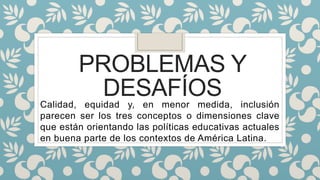PROBLEMAS Y
DESAFÍOSCalidad, equidad y, en menor medida, inclusión
parecen ser los tres conceptos o dimensiones clave
que están orientando las políticas educativas actuales
en buena parte de los contextos de América Latina.
 