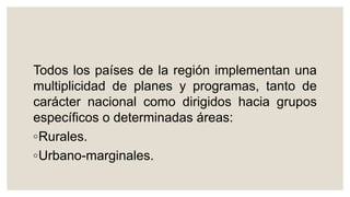 Todos los países de la región implementan una
multiplicidad de planes y programas, tanto de
carácter nacional como dirigidos hacia grupos
específicos o determinadas áreas:
◦Rurales.
◦Urbano-marginales.
 