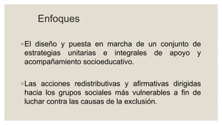Enfoques
◦El diseño y puesta en marcha de un conjunto de
estrategias unitarias e integrales de apoyo y
acompañamiento socioeducativo.
◦Las acciones redistributivas y afirmativas dirigidas
hacia los grupos sociales más vulnerables a fin de
luchar contra las causas de la exclusión.
 