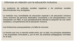 Informes en relación con la educación inclusiva.
◦ La existencia de actitudes sociales negativas y de prácticas sociales
discriminatorias muy arraigadas.
◦ La tradición muy consolidada de educación especial o de educación inclusiva
como sinónimo de servicios destinados únicamente a los discapacitados o los
estudiantes con NEE, lo que paradójicamente dificulta la adopción de una visión
ampliada y comprehensiva de la educación inclusiva.
◦ Las limitaciones presupuestarias y la falta de recursos.
◦ La brecha que muy a menudo existe entre, por un lado, los principios adoptados
y las propuestas curriculares y, por el otro, las prácticas pedagógicas concretas
en el aula.
 