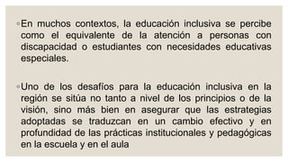 ◦En muchos contextos, la educación inclusiva se percibe
como el equivalente de la atención a personas con
discapacidad o estudiantes con necesidades educativas
especiales.
◦Uno de los desafíos para la educación inclusiva en la
región se sitúa no tanto a nivel de los principios o de la
visión, sino más bien en asegurar que las estrategias
adoptadas se traduzcan en un cambio efectivo y en
profundidad de las prácticas institucionales y pedagógicas
en la escuela y en el aula
 
