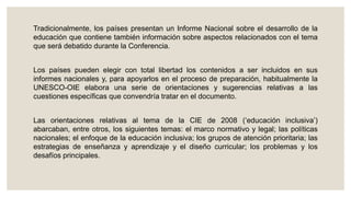 Tradicionalmente, los países presentan un Informe Nacional sobre el desarrollo de la
educación que contiene también información sobre aspectos relacionados con el tema
que será debatido durante la Conferencia.
Los países pueden elegir con total libertad los contenidos a ser incluidos en sus
informes nacionales y, para apoyarlos en el proceso de preparación, habitualmente la
UNESCO-OIE elabora una serie de orientaciones y sugerencias relativas a las
cuestiones específicas que convendría tratar en el documento.
Las orientaciones relativas al tema de la CIE de 2008 (‘educación inclusiva’)
abarcaban, entre otros, los siguientes temas: el marco normativo y legal; las políticas
nacionales; el enfoque de la educación inclusiva; los grupos de atención prioritaria; las
estrategias de enseñanza y aprendizaje y el diseño curricular; los problemas y los
desafíos principales.
 