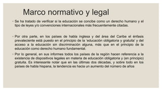 Marco normativo y legal
◦ Se ha tratado de verificar si la educación se concibe como un derecho humano y el
tipo de leyes y/o convenciones internacionales más frecuentemente citadas.
◦ Por otra parte, en los países de habla inglesa y del área del Caribe el énfasis
prevaleciente está puesto en el principio de la ‘educación obligatoria y gratuita’ y del
acceso a la educación sin discriminación alguna, más que en el principio de la
educación como derecho humano fundamental.
◦ Por lo general, en sus informes todos los países de la región hacen referencia a la
existencia de dispositivos legales en materia de educación obligatoria y (en principio)
gratuita. Es interesante notar que en las últimas dos décadas, y sobre todo en los
países de habla hispana, la tendencia es hacia un aumento del número de años
 