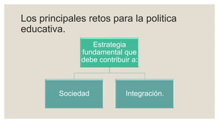 Los principales retos para la politica
educativa.
Estrategia
fundamental que
debe contribuir a:
Sociedad Integración.
 